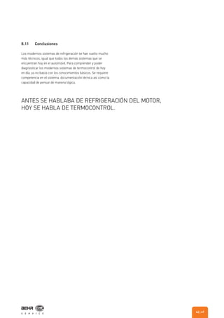 8.11 Conclusiones
Los modernos sistemas de refrigeración se han vuelto mucho
más técnicos, igual que todos los demás sistemas que se
encuentran hoy en el automóvil. Para comprender y poder
diagnosticar los modernos sistemas de termocontrol de hoy
en día, ya no basta con los conocimientos básicos. Se requiere
competencia en el sistema, documentación técnica así como la
capacidad de pensar de manera lógica.
ANTES SE HABLABA DE REFRIGERACIÓN DEL MOTOR,
HOY SE HABLA DE TERMOCONTROL.
| 4746
 
