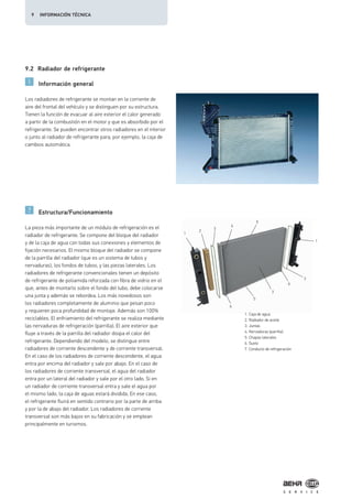 1
2
3
4
5
1
3
6
7
5
6
9.2 Radiador de refrigerante
Información general
Estructura/Funcionamiento
Los radiadores de refrigerante se montan en la corriente de
aire del frontal del vehículo y se distinguen por su estructura.
Tienen la función de evacuar al aire exterior el calor generado
a partir de la combustión en el motor y que es absorbido por el
refrigerante. Se pueden encontrar otros radiadores en el interior
o junto al radiador de refrigerante para, por ejemplo, la caja de
cambios automática.
La pieza más importante de un módulo de refrigeración es el
radiador de refrigerante. Se compone del bloque del radiador
y de la caja de agua con todas sus conexiones y elementos de
fijación necesarios. El mismo bloque del radiador se compone
de la parrilla del radiador (que es un sistema de tubos y
nervaduras), los fondos de tubos, y las piezas laterales. Los
radiadores de refrigerante convencionales tienen un depósito
de refrigerante de poliamida reforzada con fibra de vidrio en el
que, antes de montarlo sobre el fondo del tubo, debe colocarse
una junta y además se rebordea. Los más novedosos son
los radiadores completamente de aluminio que pesan poco
y requieren poca profundidad de montaje. Además son 100%
reciclables. El enfriamiento del refrigerante se realiza mediante
las nervaduras de refrigeración (parrilla). El aire exterior que
fluye a través de la parrilla del radiador disipa el calor del
refrigerante. Dependiendo del modelo, se distingue entre
radiadores de corriente descendente y de corriente transversal.
En el caso de los radiadores de corriente descendente, el agua
entra por encima del radiador y sale por abajo. En el caso de
los radiadores de corriente transversal, el agua del radiador
entra por un lateral del radiador y sale por el otro lado. Si en
un radiador de corriente transversal entra y sale el agua por
el mismo lado, la caja de aguas estará dividida. En ese caso,
el refrigerante fluirá en sentido contrario por la parte de arriba
y por la de abajo del radiador. Los radiadores de corriente
transversal son más bajos en su fabricación y se emplean
principalmente en turismos.
1. Caja de agua
2. Radiador de aceite
3. Juntas
4. Nervaduras (parrilla)
5. Chapas laterales
6. Suelo
7. Conducto de refrigeración
9 INFORMACIÓN TÉCNICA
 