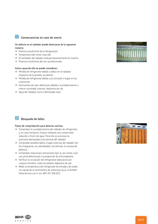 Consecuencias en caso de avería
Búsqueda de fallos
Un defecto en el radiador puede detectarse de la siguiente
manera:
Potencia insuficiente de la refrigeración
Temperatura del motor muy alta
El ventilador del radiador está permanentemente en marcha
Potencia insuficiente del aire acondicionado
Como causa de ello se puede considerar:
Pérdida de refrigerante debido a daños en el radiador
(impactos de la gravilla, accidente)
Pérdida de refrigerante debido a la corrosión o fugas en las
conexiones
Intercambio de calor defectuoso debido a suciedad exterior o
interior (suciedad, insectos, depósitos de cal)
Agua del radiador sucia o demasiado vieja
Pasos de comprobación para detectar averías:
Comprobar la suciedad externa del radiador de refrigerante
y, en caso necesario, limpiar mediante aire comprimido
reducido o chorro de agua. Para ello se aconseja no
acercarse demasiado a las láminas del radiador
Comprobar posibles daños y fugas externas del radiador (en
las mangueras, los rebordeados, las láminas, la carcasa de
plástico)
Comprobar impurezas/coloraciones (por ej. por aceite o por
una junta defectuosa) y la proporción de anticongelante
Verificar la circulación del refrigerante (obturación por
cuerpos extraños, material sellante, depósitos de cal)
Medir la temperatura del refrigerante de entrada y de salida
con ayuda de un termómetro de infrarrojos (p.ej. el de Behr
Hella Service con nº art. 8PE 351 228-031)
| 5150
 