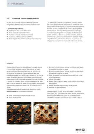 Limpieza
En caso de que existan impurezas deberá purgarse el
refrigerante y deberá lavarse el sistema de refrigeración.
Las impurezas pueden ser:
Aceite (junta de la culata defectuosa)
Óxido (corrosión interna del motor)
Aluminio (corrosión interna del radiador)
Sustancias extrañas (aditivos/sellantes)
Partículas extrañas (bomba de refrigerante defectuosa)
Los análisis efectuados en los radiadores averiados revelan
que el tipo de suciedad más común son los residuos de óxido.
Esta formación se atribuye a una limpieza insuficiente o apenas
existente durante la reparación del sistema de refrigeración,
o al llenado con anticongelantes incorrectos, así como a la
reutilización del refrigerante purgado. Los residuos de óxido
pueden adherirse y obstruir los canales estrechos, aceleran
la corrosión al cubrir las superficies metálicas (efecto anódico
con perforación) y actúan como abrasivos en el circuito del
refrigerante, especialmente en zonas de redirección del flujo.
El sistema de refrigeración deberá lavarse con agua caliente
o con un fluido de lavado especial dependiendo del grado
de suciedad. Dependiendo del fabricante del vehículo y de
los síntomas que presente el sistema, existen diversos
procedimientos a la hora de efectuar el lavado. Así, en caso de
que el refrigerante adquiera una tonalidad marrón y existan
quejas respecto a la potencia de la calefacción, Audi establece,
p.ej. en el A6, el lavado con un fluido de lavado especial. Si se
lleva a cabo un proceso de lavado múltiple, deberá desmontarse
el termostato y medirse la potencia de la calefacción tras el
lavado.
Volkswagen prescribe un producto de limpieza con efecto
desengrasante y el siguiente procedimiento:
Poner el motor en la temperatura de servicio
Vaciar el refrigerante
En motores de 4 cilindros, rellenar con 3 litros de producto
limpiador y completar con agua
En motores de 8 cilindros, rellenar con 4 litros de producto
limpiador y completar con agua
Dejar el motor en funcionamiento durante 20 min. con el
termostato abierto
Purgar el limpiador
Repetir el proceso hasta que el producto de limpieza salga
transparente
Repetir dos veces el proceso con agua corriente
Rellenar con anticongelante
Para los modelos Corsa B, Vectra B y Omega B fabricados
hasta el año 1997, Opel advierte de que la elevada temperatura
del motor puede deberse a un fallo en el radiador. En ese
caso deberá realizarse el lavado con agua caliente (> 50°C) y
9.2.2 Lavado del sistema de refrigeración
9 INFORMACIÓN TÉCNICA
 