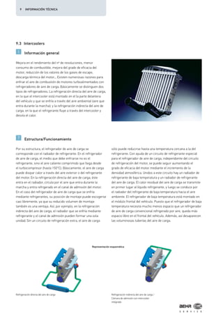 9.3 Intercoolers
Información general
Estructura/Funcionamiento
Mejora en el rendimiento del nº de revoluciones, menor
consumo de combustible, mejora del grado de eficacia del
motor, reducción de los valores de los gases de escape,
descarga térmica del motor... Existen numerosas razones para
enfriar el aire de combustión de motores turboalimentados con
refrigeradores de aire de carga. Básicamente se distinguen dos
tipos de refrigeradores. La refrigeración directa del aire de carga,
en la que el intercooler está montado en el la parte delantera
del vehículo y que se enfría a través del aire ambiental (aire que
entra durante la marcha); y la refrigeración indirecta del aire de
carga, en la que el refrigerante fluye a través del intercooler y
desvía el calor.
Por su estructura, el refrigerador de aire de carga se
corresponde con el radiador de refrigerante. En el refrigerador
de aire de carga, el medio que debe enfriarse no es el
refrigerante, sino el aire caliente comprimido que llega desde
el turbocompresor (hasta 150°C). Básicamente, el aire de carga
puede disipar calor a través del aire exterior o del refrigerante
del motor. En la refrigeración directa del aire de carga, éste
entra en el radiador, circula por el aire que entra durante la
marcha y entra refrigerado en el canal de admisión del motor.
En el caso del refrigerador de aire de carga que se enfría
mediante refrigerantes, su posición de montaje puede escogerse
casi libremente, ya que su reducido volumen de montaje
también es una ventaja. Así, por ejemplo, en la refrigeración
indirecta del aire de carga, el radiador que se enfría mediante
refrigerante y el canal de admisión pueden formar una sola
unidad. Sin un circuito de refrigeración extra, el aire de carga
sólo puede reducirse hasta una temperatura cercana a la del
refrigerante. Con ayuda de un circuito de refrigerante especial
para el refrigerador de aire de carga, independiente del circuito
de refrigeración del motor, se puede seguir aumentando el
grado de eficacia del motor mediante el incremento de la
densidad atmosférica. Unidos a este circuito hay un radiador de
refrigerante de baja temperatura y un radiador de refrigerante
del aire de carga. El calor residual del aire de carga se transmite
en primer lugar al líquido refrigerante, y luego se conduce por
el radiador del refrigerante de baja temperatura hacia el aire
ambiente. El refrigerador de baja temperatura está montado en
el módulo frontal del vehículo. Puesto que el refrigerador de baja
temperatura necesita mucho menos espacio que un refrigerador
de aire de carga convencional refrigerado por aire, queda más
espacio libre en el frontal del vehículo. Además, así desaparecen
las voluminosas tuberías del aire de carga.
Refrigeración directa del aire de carga
Representación esquemática
Refrigeración indirecta del aire de carga /
Cámara de admisión con intercooler
integrado
9 INFORMACIÓN TÉCNICA
 