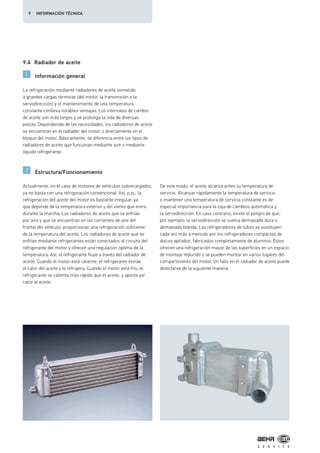 9.4 Radiador de aceite
Información general
Estructura/Funcionamiento
La refrigeración mediante radiadores de aceite sometido
a grandes cargas térmicas (del motor, la transmisión o la
servodirección) y el mantenimiento de una temperatura
constante conlleva notables ventajas. Los intervalos de cambio
de aceite son más largos y se prolonga la vida de diversas
piezas. Dependiendo de las necesidades, los radiadores de aceite
se encuentran en el radiador del motor o directamente en el
bloque del motor. Básicamente, se diferencia entre los tipos de
radiadores de aceite que funcionan mediante aire o mediante
líquido refrigerante.
Actualmente, en el caso de motores de vehículos sobrecargados,
ya no basta con una refrigeración convencional. Así, p.ej., la
refrigeración del aceite del motor es bastante irregular, ya
que depende de la temperatura exterior y del viento que entra
durante la marcha. Los radiadores de aceite que se enfrían
por aire y que se encuentran en las corrientes de aire del
frontal del vehículo, proporcionan una refrigeración suficiente
de la temperatura del aceite. Los radiadores de aceite que se
enfrían mediante refrigerantes están conectados al circuito del
refrigerante del motor y ofrecen una regulación óptima de la
temperatura. Así, el refrigerante fluye a través del radiador de
aceite. Cuando el motor está caliente, el refrigerante extrae
el calor del aceite y lo refrigera. Cuando el motor está frío, el
refrigerante se calienta más rápido que el aceite, y aporta así
calor al aceite.
De este modo, el aceite alcanza antes su temperatura de
servicio. Alcanzar rápidamente la temperatura de servicio
o mantener una temperatura de servicio constante es de
especial importancia para la caja de cambios automática y
la servodirección. En caso contrario, existe el peligro de que,
por ejemplo, la servodirección se vuelva demasiado dura o
demasiado blanda. Los refrigeradores de tubos se sustituyen
cada vez más a menudo por los refrigeradores compactos de
discos apilados, fabricados completamente de aluminio. Éstos
ofrecen una refrigeración mayor de las superficies en un espacio
de montaje reducido y se pueden montar en varios lugares del
compartimento del motor. Un fallo en el radiador de aceite puede
detectarse de la siguiente manera:
9 INFORMACIÓN TÉCNICA
 