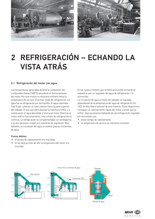 2 REFRIGERACIÓN – ECHANDO LA
VISTA ATRÁS
2.1 Refrigeración del motor con agua
Las temperaturas generadas durante la combustión del
combustible (hasta 2.000°C) perjudican el funcionamiento
del motor, Por este motivo es necesario enfriarlo hasta la
temperatura de servicio. El primer modo de refrigeración con
agua fue la refrigeración por termosifón. El agua calentada,
más fluida, sube por un tubo colector hacia la parte superior
del radiador. El aire que entra durante la marcha la enfría, y a
continuación el agua desciende y retorna al motor. Mientras el
motor esté en funcionamiento, este circuito de refrigeración es
continuo. La refrigeración se complementaba con ventiladores,
y no era necesario ningún otro elemento de regulación. Más
adelante, la circulación del agua se aceleró gracias a la bomba
de agua.
Puntos débiles:
el tiempo de calentamiento era muy largo
en las épocas frías del año la temperatura del motor era
muy baja
En los nuevos motores que se fabricaron posteriormente se
empezó a usar un regulador del agua de refrigeración = el
termostato.
La circulación de agua a través del radiador se regulaba
dependiendo de la temperatura del agua de refrigeración. En
1922 se describía el proceso de esta manera: "Estos dispositivos
consiguen un calentamiento rápido del motor y evitan que se
enfríe". Aquí ya estamos hablando de una refrigeración regulada
por termostato con:
breve tiempo de calentamiento
la temperatura de servicio se mantiene constante
Tubo colector
Hacia 1910 con bomba de agua
A partir de 1922
Radiador
Bomba de agua
Motor
 