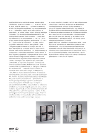 potencia calorífica. Con una temperatura de la superficie del
calefactor PTC por el que circula aire a 25°C, se alcanza un flujo
de aprox. 480 kg de aire por hora. La parrilla de la calefacción
alcanza, con esta temperatura del aire, una temperatura media
de 50°C. La resistencia nominal de los calefactores PTC se
puede elegir y, de acuerdo con ello, varía la absorción de energía
y la potencia. Una resistencia nominal baja permite una alta
potencia calorífica durante el funcionamiento. La potencia de
los calefactores PTC se encuentra entre 1 y 2 kW. Con 2 kW se
alcanza el valor límite de la potencia de las redes de 12 V (150 A
en 13 V). Con una red de a bordo de 42 V se podría alcanzar
una potencia mayor. Por su escasa masa y debido a que el
calor generado eléctricamente, sin pasar por otras vías, se
disipa directamente en la corriente de aire, la calefacción PTC
responde prácticamente de inmediato. Esta alta disponibilidad es
la característica distintiva del calefactor PTC. Como, además, el
motor llega más rápidamente a la temperatura de servicio como
consecuencia de la carga extra del alternador, la calefacción
tradicional también responde más rápidamente. Esa potencia
calorífica extra implica unos dos tercios de la potencia del
calefactor PTC. En la práctica, esta potencia calorífica puede
atribuirse a la calefacción PTC. Mediante la curva de resistencia
característica de los calefactores PTC se evita que la calefacción
PTC se sobrecaliente. La temperatura de la superficie del
bastidor de metal se encuentra siempre por debajo de los
110°C. Además, en caso de altas temperaturas de soplado del
intercambiador de calor, se reducirá la potencia de la calefacción
PTC. Mediante un sistema electrónico de potencia, la calefacción
PTC puede regularse en varios niveles o gradualmente, de
manera que se pueda adaptar la potencia de calefacción
necesaria o la potencia eléctrica de la que se dispone. La
activación del calefactor PTC se realiza mediante un relé externo
o mediante una regulación integrada que cuenta con un sistema
electrónico de potencia. Si se realiza con el relé, el fabricante del
vehículo determina qué niveles se conectan y cuántos de ellos.
Con la regulación integrada en el calefactor hay que diferenciar
entre funcionalidad mínima o alta. Con la funcionalidad mínima,
los distintos niveles pueden conectarse por separado.
El sistema electrónico protege el calefactor ante sobretensiones,
cortocircuitos e inversiones de polaridad. No se ha previsto
ninguna posibilidad de diagnosis con esta regulación. La
regulación mediante niveles permite hasta ocho niveles. La
activación se realiza dependiendo del consumo de corriente y de
la demanda de calefacción, es decir, del confort térmico deseado.
En la regulación con alta funcionalidad, el control del sistema
electrónico de potencia se realiza, p. ej., de manera gradual
a través del bus LIN o CAN del vehículo. Esto permite utilizar
siempre de forma óptima la corriente
para la calefacción, corriente que proporciona la red de a bordo
en cualquier tipo de situación. Además de la protección ante
sobretensiones, cortocircuitos o inversiones de polaridad, el
sistema electrónico de potencia dispone de una protección en
cada nivel contra sobrecorrientes, de una protección de la placa
de circuitos impresos contra el sobrecalentamiento y de una
supervisión de la tensión. La regulación con alta funcionalidad
permite llevar a cabo tareas de diagnosis.
| 6160
 