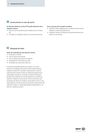 Consecuencias en caso de avería
Búsqueda de fallos
Un fallo del calefactor auxiliar PTC puede detectarse de la
siguiente manera:
Disminución de la potencia de la calefacción con el motor
frío
Se registra un código de avería en la memoria de averías
Como causa de ello se puede considerar:
Activación eléctrica defectuosa o conexiones eléctricas del
calefactor auxiliar PTC defectuosas
Calefactor auxiliar PTC defectuoso (sistema electrónico de
potencia, resistencias)
Pasos de comprobación para detectar averías:
Comprobar el fusible
Leer la memoria de averías
Leer los bloques de valores de medición
Comprobar el control eléctrico (relé)
Comprobar las conexiones eléctricas
A través de la llamada "gestión de la carga", en muchos
vehículos la unidad de control de la red de a bordo regula el
calefactor auxiliar PTC y también lo desconecta en caso de
sobrecarga de la red de a bordo. El estado de la gestión de la
carga puede consultarse a menudo a través de los bloques
de valores de medición. En caso de problemas en la potencia
calorífica, mediante la lectura de la memoria de averías y de
los bloques de valores de medición, puede determinarse si una
sobrecarga de la red de a bordo ha provocado la desconexión del
calefactor auxiliar. La sobrecarga también puede deberse a un
fallo en el calefactor auxiliar.
9 INFORMACIÓN TÉCNICA
 