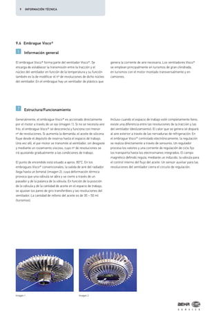9.6 Embrague Visco®
Información general
Estructura/Funcionamiento
El embrague Visco® forma parte del ventilador Visco®. Se
encarga de establecer la transmisión entre la tracción y el
núcleo del ventilador en función de la temperatura y su función
también es la de modificar el nº de revoluciones de dicho núcleo
del ventilador. En el embrague hay un ventilador de plástico que
genera la corriente de aire necesaria. Los ventiladores Visco®
se emplean principalmente en turismos de gran cilindrada,
en turismos con el motor montado transversalmente y en
camiones.
Generalmente, el embrague Visco® es accionado directamente
por el motor a través de un eje (imagen 1). Si no se necesita aire
frío, el embrague Visco® se desconecta y funciona con menor
nº de revoluciones. Si aumenta la demanda, el aceite de silicona
fluye desde el depósito de reserva hasta el espacio de trabajo.
Una vez allí, el par motor se transmite al ventilador, sin desgaste
y mediante un rozamiento viscoso, cuyo nº de revoluciones se
irá ajustando gradualmente a las condiciones de trabajo.
El punto de encendido está situado a aprox. 80°C. En los
embragues Visco® convencionales, la salida de aire del radiador
llega hasta un bimetal (imagen 2), cuya deformación térmica
provoca que una válvula se abra y se cierre a través de un
pasador y de la palanca de la válvula. En función de la posición
de la válvula y de la cantidad de aceite en el espacio de trabajo,
se ajustan los pares de giro transferibles y las revoluciones del
ventilador. La cantidad de relleno del aceite es de 30 – 50 ml
(turismos).
Incluso cuando el espacio de trabajo esté completamente lleno,
existe una diferencia entre las revoluciones de la tracción y las
del ventilador (deslizamiento). El calor que se genera se dispará
al aire exterior a través de las nervaduras de refrigeración. En
el embrague Visco® controlado electrónicamente, la regulación
se realiza directamente a través de sensores. Un regulador
procesa los valores y una corriente de regulación de ciclo fijo
los transporta hasta los electroimanes integrados. El campo
magnético definido regula, mediante un inducido, la válvula para
el control interno del flujo del aceite. Un sensor auxiliar para las
revoluciones del ventilador cierra el circuito de regulación.
Imagen 1 Imagen 2
9 INFORMACIÓN TÉCNICA
 