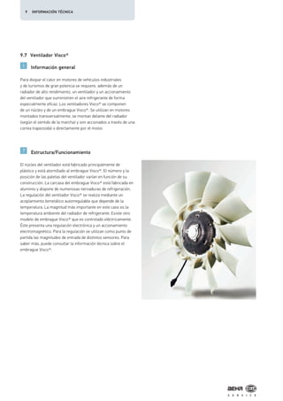 9.7 Ventilador Visco®
Información general
Estructura/Funcionamiento
Para disipar el calor en motores de vehículos industriales
y de turismos de gran potencia se requiere, además de un
radiador de alto rendimiento, un ventilador y un accionamiento
del ventilador que suministren el aire refrigerante de forma
especialmente eficaz. Los ventiladores Visco® se componen
de un núcleo y de un embrague Visco®. Se utilizan en motores
montados transversalmente, se montan delante del radiador
(según el sentido de la marcha) y son accionados a través de una
correa trapezoidal o directamente por el motor.
El núcleo del ventilador está fabricado principalmente de
plástico y está atornillado al embrague Visco®. El número y la
posición de las paletas del ventilador varían en función de su
construcción. La carcasa del embrague Visco® está fabricada en
aluminio y dispone de numerosas nervaduras de refrigeración.
La regulación del ventilador Visco® se realiza mediante un
acoplamiento bimetálico autorregulable que depende de la
temperatura. La magnitud más importante en este caso es la
temperatura ambiente del radiador de refrigerante. Existe otro
modelo de embrague Visco® que es controlado eléctricamente.
Éste presenta una regulación electrónica y un accionamiento
electromagnético. Para la regulación se utilizan como punto de
partida las magnitudes de entrada de distintos sensores. Para
saber más, puede consultar la información técnica sobre el
embrague Visco®.
9 INFORMACIÓN TÉCNICA
 