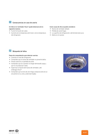 Consecuencias en caso de avería
Búsqueda de fallos
Un fallo en el ventilador Visco® puede detectarse de la
siguiente manera:
Fuerte formación de ruidos
Aumento de la temperatura del motor o de la temperatura
del refrigerante
Como causa de ello se puede considerar:
Núcleo del ventilador dañado
Pérdida de aceite/fugas
La superficie de refrigeración o del bimetal está sucia
Daños en el cojinete
Pasos de comprobación para detectar averías:
Controlar el nivel del refrigerante
Comprobar que el núcleo del ventilador no presente daños
Prestar atención a la pérdida de aceite
Comprobar que los cojinetes no tengan demasiado juego y
que no se produzcan ruidos
Supervisar la fijación del núcleo del ventilador y del
embrague Visco®
Comprobar que la toma de aire/chapa conductora del aire se
encuentren en su sitio y estén bien fijadas
| 6766
 