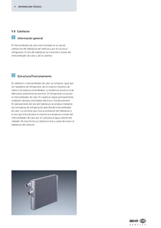 9.8 Calefactor
Información general
Estructura/Funcionamiento
El intercambiador de calor está montado en la caja de
calefacción del habitáculo del vehículo y por él circula el
refrigerante. El aire del habitáculo se transmite a través del
intercambiador de calor y allí se calienta.
El calefactor o intercambiador de calor se compone, igual que
los radiadores de refrigerante, de un sistema mecánico de
tubos y nervaduras ensamblados. La tendencia actual es la de
fabricarlos totalmente de aluminio. El refrigerante circula por
el intercambiador de calor. El caudal se regula principalmente
mediante válvulas controladas eléctrica o mecánicamente.
El calentamiento del aire del habitáculo se produce mediante
las nervaduras de refrigeración (parrilla) del intercambiador
de calor. La corriente que crea la ventilación del habitáculo o
el aire que entra durante la marcha se transporta a través del
intercambiador de calor por el cual pasa el agua caliente del
radiador. De esta forma se calienta el aire y vuelve de nuevo al
habitáculo del vehículo.
9 INFORMACIÓN TÉCNICA
 