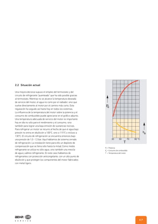 2.2 Situación actual
Una mejora decisiva supuso el empleo del termostato y del
circuito de refrigerante "puenteado" que ha sido posible gracias
al termostato. Mientras no se alcance la temperatura deseada
de servicio del motor, el agua no corre por el radiador, sino que
vuelve directamente al motor por el camino más corto. Esta
regulación ha seguido así hasta hoy en todos los sistemas.
La influencia de la temperatura del motor sobre la potencia y el
consumo de combustible puede apreciarse en el gráfico adjunto.
Una temperatura adecuada de servicio del motor es importante
hoy en día no sólo para el rendimiento y el consumo, sino
también para lograr una baja emisión de sustancias nocivas.
Para refrigerar un motor se recurre al hecho de que el agua bajo
presión no entra en ebullición a 100°C, sino a 115°C o incluso a
130°C. El circuito de refrigeración se encuentra entonces bajo
una presión de 1,0 - 1,5 bar. Aquí hablamos de sistema cerrado
de refrigeración. La instalación tiene para ello un depósito de
compensación que se llena sólo hasta la mitad. Como medio
refrigerante se utiliza no sólo agua, sino también una mezcla
de agua y aditivo refrigerante. En este caso hablamos de
refrigerantes con protección anticongelante, con un alto punto de
ebullición y que protegen los componentes del motor fabricados
con metal ligero.
Pe
= Potencia
be
= Consumo de combustible
T = Temperatura del motor
| 76
 