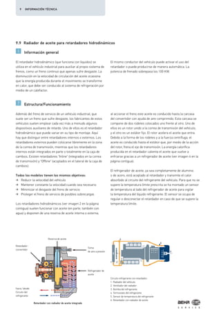 4
1 2
3
5
6
9.9 Radiador de aceite para retardadores hidrodinámicos
Información general
Estructura/Funcionamiento
El retardador hidrodinámico (que funciona con líquidos) se
utiliza en el vehículo industrial para auxiliar al propio sistema de
frenos, como un freno continuo que apenas sufre desgaste. La
disminución en la velocidad de circulación del aceite ocasiona
que la energía producida durante el movimiento se transforme
en calor, que debe ser conducido al sistema de refrigeración por
medio de un calefactor.
El mismo conductor del vehículo puede activar el uso del
retardador o puede producirse de manera automática. La
potencia de frenado sobrepasa los 100 KW.
Además del freno de servicio de un vehículo industrial, que
suele ser un freno que sufre desgaste, los fabricantes de estos
vehículos suelen emplear cada vez más a menudo algunos
dispositivos auxiliares de retardo. Uno de ellos es el retardador
hidrodinámico que puede variar en su tipo de montaje. Aquí
hay que distinguir entre retardadores internos o externos. Los
retardadores externos pueden colocarse libremente en la zona
de la correa de transmisión, mientras que los retardadores
internos están integrados en parte o totalmente en la caja de
cambios. Existen retardadores "Inline" (integrados en la correa
de transmisión) y "Offline" (acoplados en el lateral de la caja de
cambios).
Todos los modelos tienen los mismos objetivos:
Reducir la velocidad del vehículo
Mantener constante la velocidad cuando sea necesario
Minimizar el desgaste del freno de servicio
Proteger el freno de servicio de posibles sobrecargas
Los retardadores hidrodinámicos (ver imagen 2 en la página
contigua) suelen funcionar con aceite (en parte, también con
agua) y disponen de una reserva de aceite interna o externa;
al accionar el freno este aceite es conducido hasta la carcasa
del convertidor con ayuda de aire comprimido. Esta carcasa se
compone de dos rodetes colocados uno frente al otro. Uno de
ellos es un rotor unido a la correa de transmisión del vehículo,
y el otro es un estátor fijo. El rotor acelera el aceite que entra.
Debido a la forma de los rodetes y a la fuerza centrífuga, el
aceite es conducido hasta el estátor que, por medio de la acción
del rotor, frena el eje de transmisión. La energía calorífica
producida en el retardador calienta el aceite que vuelve a
enfriarse gracias a un refrigerador de aceite (ver imagen 4 en la
página contigua).
El refrigerador de aceite, ya sea completamente de aluminio
o de acero, está acoplado al retardador y transmite el calor
absorbido al circuito del refrigerante del vehículo. Para que no se
supere la temperatura límite prescrita se ha montado un sensor
de temperatura al lado del refrigerador de aceite para vigilar
la temperatura del líquido refrigerante. El sensor se ocupa de
regular o desconectar el retardador en caso de que se supere la
temperatura límite.
Circuito refrigerante con retardador:
1. Radiador del vehículo
2. Ventilador del radiador
3. Bomba del refrigerante
4. Termostato del refrigerante
5. Sensor de temperatura del refrigerante
6. Retardador con radiador de aceite
Retardador-
convertidor
Retardador con radiador de aceite integrado
Reserva de aceite
Toma
de aire a presión
Refrigerador de
aceite
hacia/desde
Circuito del
refrigerante
9 INFORMACIÓN TÉCNICA
 