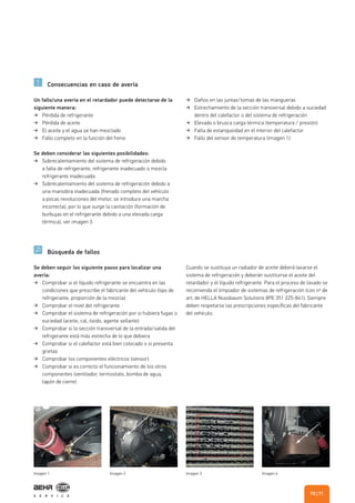 Consecuencias en caso de avería
Búsqueda de fallos
Un fallo/una avería en el retardador puede detectarse de la
siguiente manera:
Pérdida de refrigerante
Pérdida de aceite
El aceite y el agua se han mezclado
Fallo completo en la función del freno
Se deben considerar las siguientes posibilidades:
Sobrecalentamiento del sistema de refrigeración debido
a falta de refrigerante, refrigerante inadecuado o mezcla
refrigerante inadecuada
Sobrecalentamiento del sistema de refrigeración debido a
una maniobra inadecuada (frenado completo del vehículo
a pocas revoluciones del motor, se introduce una marcha
incorrecta), por lo que surge la cavitación (formación de
burbujas en el refrigerante debido a una elevada carga
térmica), ver imagen 3
Daños en las juntas/tomas de las mangueras
Estrechamiento de la sección transversal debido a suciedad
dentro del calefactor o del sistema de refrigeración
Elevada o brusca carga térmica (temperatura / presión)
Falta de estanqueidad en el interior del calefactor
Fallo del sensor de temperatura (imagen 1)
Se deben seguir los siguiente pasos para localizar una
avería:
Comprobar si el líquido refrigerante se encuentra en las
condiciones que prescribe el fabricante del vehículo (tipo de
refrigerante, proporción de la mezcla)
Comprobar el nivel del refrigerante
Comprobar el sistema de refrigeración por si hubiera fugas o
suciedad (aceite, cal, óxido, agente sellante)
Comprobar si la sección transversal de la entrada/salida del
refrigerante está más estrecha de lo que debiera
Comprobar si el calefactor está bien colocado o si presenta
grietas
Comprobar los componentes eléctricos (sensor)
Comprobar si es correcto el funcionamiento de los otros
componentes (ventilador, termostato, bomba de agua,
tapón de cierre)
Cuando se sustituya un radiador de aceite deberá lavarse el
sistema de refrigeración y deberán sustituirse el aceite del
retardador y el líquido refrigerante. Para el proceso de lavado se
recomienda el limpiador de sistemas de refrigeración (con nº de
art. de HELLA Nussbaum Solutions 8PE 351 225-841). Siempre
deben respetarse las prescripciones específicas del fabricante
del vehículo.
Imagen 1 Imagen 2 Imagen 3 Imagen 4
| 7170
 