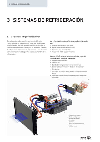 1
2
7
3
4
5
6
8
8
3 SISTEMAS DE REFRIGERACIÓN
3.1 El sistema de refrigeración del motor
Como todos bien sabemos, el compartimento del motor
cuenta cada día con menos espacio, por lo que se genera allí
un enorme calor que debe disiparse. La tarea de refrigerar el
compartimento del motor supone para los modernos sistemas
de refrigeración un reto cada vez más exigente y, por ello, en los
últimos tiempos ha habido grandes avances en el ámbito de la
refrigeración.
Las exigencias impuestas a los sistemas de refrigeración
son:
fase de calentamiento más breve
rápido calentamiento del habitáculo
bajo consumo de combustible
mayor vida útil de los componentes
La base de todo sistema de refrigeración del motor se
compone de los siguientes elementos:
Radiador de refrigerante
Termostato
Bomba del refrigerante (mecánica o eléctrica)
Depósito de compensación (depósito de expansión)
Mangueras
Ventilador del motor (accionado por correas dentadas o
Visco®)
Sensor de temperatura (sistema de control del motor /
indicador)
1. Radiador de refrigerante
2. Bomba del refrigerante
3. Ventilador del radiador
4. Termostato
5. Calefactor
6. Válvula del calefactor (opcional)
7. Motor
8. Corriente de aire
3 SISTEMAS DE REFRIGERACIÓN
 