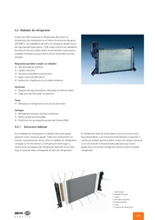 1
2
3
4
5
1
3
6
7
5
6
3.2 Radiador de refrigerante
3.2.1 Estructura habitual
A partir de 1905 comienza la refrigeración del motor; la
temperatura de combustión en el motor era entonces de aprox.
600-800°C. Los radiadores de acero se emplearon desde inicios
del siglo pasado hasta aprox. 1938; luego vinieron los radiadores
de metal no ferroso (cobre/latón). Inconveniente: mayor peso y
unidades limitadas ya que el precio de los materiales era muy
elevado.
Requisitos que debe cumplir un radiador:
alta densidad de potencia
rigidez suficiente
resistencia duradera a la corrosión
bajos costes de fabricación
producción respetuosa con el medio ambiente
Versiones
Depósito de agua de plástico reforzado con fibra de vidrio
Cada vez más frecuente, en aluminio
Tarea
Refrigerar el refrigerante en el circuito del motor
Ventajas
Montaje preciso para una fácil instalación
Óptimo grado de efectividad
Conforme con las especificaciones del cliente (OEM)
En el radiador de refrigerante, el radiador del aceite puede
aparecer como una pieza aparte. Todos los componentes se
montan conjuntamente. Así es cómo el radiador de refrigerante
consigue su forma exterior. La refrigeración tiene lugar a
través de las nervaduras de refrigeración (parrilla); el aire que
fluye a través de ellas va disipando el calor del refrigerante.
El refrigerante fluye de arriba abajo, lo que se conoce como
flujo descendente, o en transversal (de derecha a izquierda, o
viceversa). Ambas opciones deben contar con tiempo suficiente
y con una sección transversal adecuada para que el aire
pueda tener una acción refrigerante efectiva sobre el líquido
refrigerante.
1. Caja de agua
2. Radiador de aceite
3. Juntas
4. Nervaduras (parrilla)
5. Chapas laterales
6. Suelo
7. Conducto de refrigeración
| 98
 
