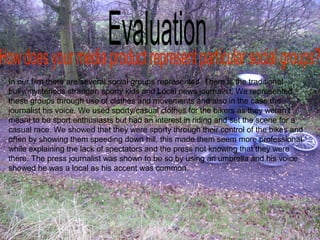 In our film there are several social groups represented. There is the traditional
bully/mysterious stranger, sporty kids and Local news journalist. We represented
these groups through use of clothes and movements and also in the case the
journalist his voice. We used sporty/casual clothes for the bikers as they weren’t
meant to be sport enthusiasts but had an interest in riding and set the scene for a
casual race. We showed that they were sporty through their control of the bikes and
often by showing them speeding down hill, this made them seem more professional
while explaining the lack of spectators and the press not knowing that they were
there. The press journalist was shown to be so by using an umbrella and his voice
showed he was a local as his accent was common.
 