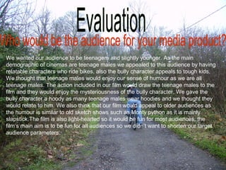 We wanted our audience to be teenagers and slightly younger. As the main
demographic of cinemas are teenage males we appealed to this audience by having
relatable characters who ride bikes, also the bully character appeals to tough kids.
We thought that teenage males would enjoy our sense of humour as we are all
teenage males. The action included in our film would draw the teenage males to the
film and they would enjoy the mysteriousness of the bully character. We gave the
bully character a hoody as many teenage males wear hoodies and we thought they
would relate to him. We also think that our film would appeal to older audiences as
the humour is similar to old sketch shows such as Monty python as it is mainly
slapstick.The film is also light-hearted so it would be fun for most audiences, the
film‘s main aim is to be fun for all audiences so we didn’t want to shorten our target
audience parameters.
 