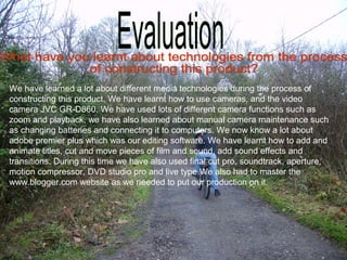 We have learned a lot about different media technologies during the process of
constructing this product. We have learnt how to use cameras, and the video
camera JVC GR-D860. We have used lots of different camera functions such as
zoom and playback, we have also learned about manual camera maintenance such
as changing batteries and connecting it to computers. We now know a lot about
adobe premier plus which was our editing software. We have learnt how to add and
animate titles, cut and move pieces of film and sound, add sound effects and
transitions. During this time we have also used final cut pro, soundtrack, aperture,
motion compressor, DVD studio pro and live type.We also had to master the
www.blogger.com website as we needed to put our production on it.
 