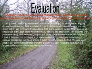 Looking back I think that we learned to include planning to much higher extent, as
during the preliminary task we didn’t do much planning so it could have turned out
much better. We remedied this by doing a lot more planning for our Main task as we
knew if we didn’t plan there would be many parts of the production. For instance we
planned exactly how we were going to edit parts of the film before we actually did it,
I think this helped us to keep it a group operation and made it necessary only to
change parts of the film once unless it didn’t have the desired effect. We also used
a lot of our camera experience from the preliminary task to get the right camera
angles and shots to create the feeling we wanted.
 