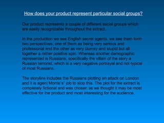 How does your product represent particular social groups? Our product represents a couple of different social groups which are easily recognizable throughout the extract.  In the production we see English secret agents, we see them form two perspectives, one of them as being very serious and professional and the other as very clumsy and stupid but all together a rather positive spin. Whereas another demographic represented is Russians, specifically the villain of the story a Russian terrorist, which is a very negative portrayal and not typical of most Russians.  The storyline includes the Russians plotting an attack on London and it is agent Morris ’ s ’  job to stop this. The plot for the extract is completely fictional and was chosen as we thought it may be most effective for the product and most interesting for the audience.  