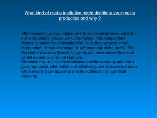What kind of media institution might distribute your media production and why ? After researching local independent British cinemas we found one that is situated in a local town, Chelmsford. This independent cinema is named the Chelmsford film club; they agree to show independent films in exchange for a Percentage of the profits. The film club are open to films of all genres and have shown films such as  ‘ tell no-one ’  and  ‘ son of Rambow. We chose this as it is a local independent film company and had a good reputation, information and advertising can be accessed online which means it can appeal to a wider audience than just local residents. 