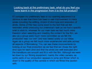 Looking back at the preliminary task, what do you feel you have learnt in the progression from it to the full product?     If I compare my preliminary task to our opening sequence it is obvious to see that there has been a vast improvement in many areas including the editing, choice of shot type and execution of shots. Some of this may come down to the fact that we felt restricted whilst producing our preliminary task as we had a specific brief to stick to, whereas for our main task we had much more freedom when selecting and creating the content for the film, we also as a group were much more committed as we felt the production was  ‘ our own ’  and was based solely on our ideas.  Again as a group we felt much more experienced and able across all aspects of filmmaking. You can see these improvements by looking at our final production as we feel that we chose the right shot type for each shot and that the shots are well executed and the transitions are smooth and fit in with the film. Although we were let down by our filming equipment, mainly the video camera, as some parts of our production appears to jump and flicker which is down to the quality of the camera in which we filmed the section with.  