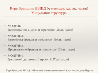 Курс Брендинг БВШД (9 месяцев, 527 ак. часов) 
❖ МОДУЛЬ 1. 
Модульная структура 
Исследования, анализ и стратегия (126 ак. часов)? 
❖ МОДУЛЬ 2. 
Разработка брендов и продуктов (156 ак. часов)? 
❖ МОДУЛЬ 3. 
Продвижение брендов и продуктов (108 ак. часов)? 
❖ МОДУЛЬ 4. 
Групповой дипломный проект (137 ак. часов) 
Курс Брендинг БВШД |«Интеллектуальный спецназ»| Куратор: Андрей Пуртов 
 
