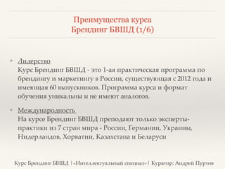 Преимущества курса 
Брендинг БВШД (1/6) 
❖ Лидерство 
Курс Брендинг БВШД - это 1-ая практическая программа по 
брендингу и маркетингу в России, существующая с 2012 года и 
имеющая 60 выпускников. Программа курса и формат 
обучения уникальны и не имеют аналогов.? 
❖ Международность 
На курсе Брендинг БВШД преподают только эксперты- 
практики из 7 стран мира - России, Германии, Украины, 
Нидерландов, Хорватии, Казахстана и Беларуси 
Курс Брендинг БВШД |«Интеллектуальный спецназ»| Куратор: Андрей Пуртов 
 
