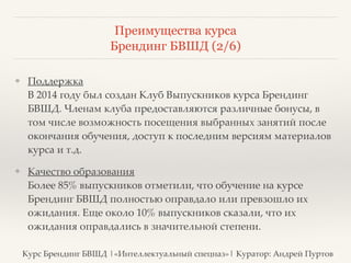 Преимущества курса 
Брендинг БВШД (2/6) 
❖ Поддержка 
В 2014 году был создан Клуб Выпускников курса Брендинг 
БВШД. Членам клуба предоставляются различные бонусы, в 
том числе возможность посещения выбранных занятий после 
окончания обучения, доступ к последним версиям материалов 
курса и т.д.? 
❖ Качество образования 
Более 85% выпускников отметили, что обучение на курсе 
Брендинг БВШД полностью оправдало или превзошло их 
ожидания. Еще около 10% выпускников сказали, что их 
ожидания оправдались в значительной степени. 
Курс Брендинг БВШД |«Интеллектуальный спецназ»| Куратор: Андрей Пуртов 
 