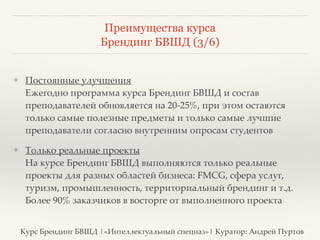 Преимущества курса 
Брендинг БВШД (3/6) 
❖ Постоянные улучшения 
Ежегодно программа курса Брендинг БВШД и состав 
преподавателей обновляется на 20-25%, при этом остаются 
только самые полезные предметы и только самые лучшие 
преподаватели согласно внутренним опросам студентов? 
❖ Только реальные проекты 
На курсе Брендинг БВШД выполняются только реальные 
проекты для разных областей бизнеса: FMCG, сфера услуг, 
туризм, промышленность, территориальный брендинг и т.д. 
Более 90% заказчиков в восторге от выполненного проекта 
Курс Брендинг БВШД |«Интеллектуальный спецназ»| Куратор: Андрей Пуртов 
 