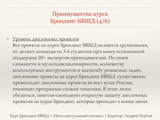 Преимущества курса 
Брендинг БВШД (4/6) 
❖ Уровень дипломных проектов 
Все проекты на курсе Брендинг БВШД являются групповыми, 
их делают команды из 3-4 студентов при консультационной 
поддержке 20+ экспертов-преподавателей. По своей 
сложности и мультидисцилинарности, количеству 
используемых инструментов и масштабу решаемых задач, 
дипломные проекты на курсе Брендинг БВШД существенно 
превосходят дипломные проекты во всех вузах России, 
имеющих программы схожей тематики. В этом легко 
убедиться, посетив ежегодную открытую защиту дипломных 
проектов на курсе Брендинг, которая проходит в конце июня. 
Курс Брендинг БВШД |«Интеллектуальный спецназ»| Куратор: Андрей Пуртов 
 