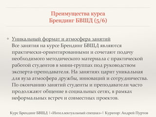 Преимущества курса 
Брендинг БВШД (5/6) 
❖ Уникальный формат и атмосфера занятий 
Все занятия на курсе Брендинг БВШД являются 
практически-ориентированными и сочетают подачу 
необходимого методического материала с практической 
работой студентов в мини-группах под руководством 
эксперта-преподавателя. На занятиях царит уникальная 
для вуза атмосфера дружбы, инноваций и сотрудничества. 
По окончанию занятий студенты и преподаватели часто 
продолжают общение в социальных сетях, в рамках 
неформальных встреч и совместных проектов. 
Курс Брендинг БВШД |«Интеллектуальный спецназ»| Куратор: Андрей Пуртов 
 