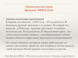 Преимущества курса 
Брендинг БВШД (6/6) 
❖ Уровень подготовки выпускников 
В первый год выпуска - в 2013 году - 10 студентов из 30 
получили красные дипломы с отличием. Во второй год 
выпуска - в 2014 году - красные дипломы с отличием 
получили уже 20 студентов из 29. Выпускники курса - это 
«интеллектуальный спецназ», способный решать любые 
задачи в области маркетинга, брендинга и коммуникаций. ? 
❖ По словам внешних экспертов жюри, работающих на 
защите дипломных проектов, они впервые в жизни увидели 
такой высокий общий уровень подготовки студентов. 
Курс Брендинг БВШД |«Интеллектуальный спецназ»| Куратор: Андрей Пуртов 
 