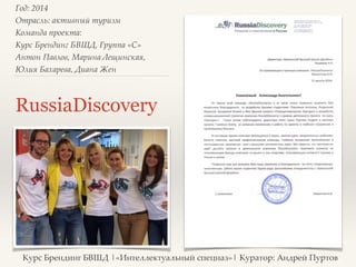 Год: 2014> 
Отрасль: активный туризм> 
Команда проекта: > 
Курс Брендинг БВШД, Группа «C»> 
Антон Павлов, Марина Лещинская, 
Юлия Бахарева, Диана Жен> 
RussiaDiscovery 
Курс Брендинг БВШД |«Интеллектуальный спецназ»| Куратор: Андрей Пуртов 
 