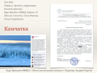 Год: 2014> 
Отрасль: брендинг территорий> 
Команда проекта: > 
Курс Брендинг БВШД, Группа «F»> 
Максим Самсонов, Ольга Иванова, > 
Ольга Спиридонова> 
Камчатка 
Курс Брендинг БВШД |«Интеллектуальный спецназ»| Куратор: Андрей Пуртов 
 