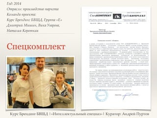 Год: 2014> 
Отрасль: производство паркета> 
Команда проекта: > 
Курс Брендинг БВШД, Группа «E»> 
Дмитрий Мишин, Вика Уварова, 
Наталия Короткая> 
Спецкомплект 
Курс Брендинг БВШД |«Интеллектуальный спецназ»| Куратор: Андрей Пуртов 
 