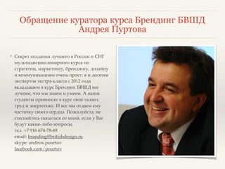 Обращение куратора курса Брендинг БВШД 
Андрея Пуртова 
❖ Секрет создания лучшего в России и СНГ 
мультидисциплинарного курса по 
стратегии, маркетингу, брендингу, дизайну 
и коммуникациям очень прост: я и десятки 
экспертов экстра-класса с 2012 года 
вкладываем в курс Брендинг БВШД все 
лучшее, что мы знаем и умеем. А наши 
студенты привносят в курс свой талант, 
труд и энергетику. И все мы отдаем ему 
частичку своего сердца. Пожалуйста, не 
стесняйтесь связаться со мной, если у Вас 
будут какие-либо вопросы. 
тел. +7 916 674-78-69 
email: branding@britishdesign.ru 
skype: andrew.pourtov 
facebook.com/pourtov 
 