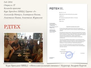 Год: 2014> 
Отрасль: IT> 
Команда проекта: > 
Курс Брендинг БВШД, Группа «А»> 
Александр Матуль, Екатерина Носова, 
Анастасия Исаева, Анастасия Журавлева> 
РДТЕХ 
Курс Брендинг БВШД |«Интеллектуальный спецназ»| Куратор: Андрей Пуртов 
 