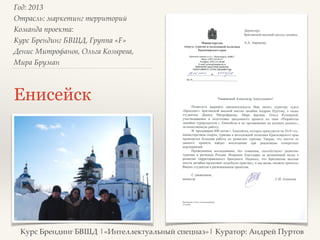 Год: 2013> 
Отрасль: маркетинг территорий> 
Команда проекта: > 
Курс Брендинг БВШД, Группа «F»> 
Денис Митрофанов, Ольга Козырева, 
Мира Бруман> 
Енисейск 
Курс Брендинг БВШД |«Интеллектуальный спецназ»| Куратор: Андрей Пуртов 
 