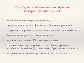 Кому будет особенно полезно обучение 
на курсе Брендинг БВШД 
❖ директора и менеджеры по маркетингу? 
❖ руководители проектов, филиалов и бизнес-направлений? 
❖ генеральные директора и владельцы компаний среднего бизнеса? 
❖ бренд-менеджеры и продакт-менеджеры? 
❖ директора по рекламе, PR и коммуникациям? 
❖ топ-менеджеры, арт-директора, креативные директора и 
дизайнеры рекламных, дизайнерских и брендинговых агентств? 
❖ владельцы и топ-менеджеры амбициозных стартапов 
 