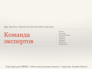 Курс Брендинг, Британская Высшая Школа Дизайна 
Команда 
экспертов 
Россия? 
Германия? 
Великобритания? 
Украина? 
Хорватия? 
Беларусь? 
Казахстан? 
Нидерланды? 
Курс Брендинг БВШД |«Интеллектуальный спецназ»| Куратор: Андрей Пуртов 
 