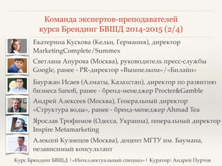 Команда экспертов-преподавателей 
курса Брендинг БВШД 2014-2015 (2/4) 
❖ Екатерина Кускова (Кельн, Германия), директор 
MarketingComplete/Summex 
❖ Светлана Анурова (Москва), руководитель пресс-службы 
Google, ранее - PR-директор «Вымпелком»/«Билайн» 
❖ Бауржан Исаев (Алматы, Казахстан), директор по развитию 
бизнеса Sanofi, ранее - бренд-менеджер Procter&Gamble 
❖ Андрей Алексеев (Москва), Генеральный директор 
«Структура воды», ранее - бренд-менеджер Ahmad Tea 
❖ Ярослав Трофимов (Одесса, Украина), генеральный директор 
Inspire Metamarketing 
❖ Алексей Кузнецов (Москва), доцент МГТУ им. Баумана, 
независимый консультант 
Курс Брендинг БВШД |«Интеллектуальный спецназ»| Куратор: Андрей Пуртов 
 