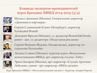 Команда экспертов-преподавателей 
курса Брендинг БВШД 2014-2015 (3/4) 
❖ Михаил Дымшиц (Москва), Генеральный директор 
«Дымшиц и партнеры» 
❖ Сергей Славинский (Санкт-Петербург), директор 
Syndicated Brands 
❖ Дмитрий Фролов (Москва), гл. редактор Research&Trends, 
ранее - зам. гл. редактора «Индустрия рекламы» 
❖ Сергей Фененко (Вурден, Нидерланды), директор по 
стратегии Novocortex 
❖ Леонид Славин (Москва), куратор курса «Визуальные 
коммуникации БВШД, арт-директор студии «Табу» 
❖ Эркен Кагаров (Москва), арт-директор «Студии Артемия 
Лебедева», ранее - арт-директор «ИМА-дизайн» 
Курс Брендинг БВШД |«Интеллектуальный спецназ»| Куратор: Андрей Пуртов 
 