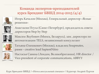Команда экспертов-преподавателей 
курса Брендинг БВШД 2014-2015 (4/4) 
❖ Игорь Качалов (Москва), Генеральный директор «Ясные 
решения» 
❖ Анастасия Птуха (Санкт-Петербург), председатель совета 
директоров Step by Step 
❖ Максим Якубович (Минск, Беларусь), зам. директора по 
автоматизации TELS, независимый консультант 
❖ Татьяна Олешкевич (Москва), владелец Soupmates, 
ранее - creative lead SapientNitro 
❖ Настасья Савина (Лондон, Великобритания), HR director / 
Vice-president of corporate communications, ABBYY 
Курс Брендинг БВШД |«Интеллектуальный спецназ»| Куратор: Андрей Пуртов 
 