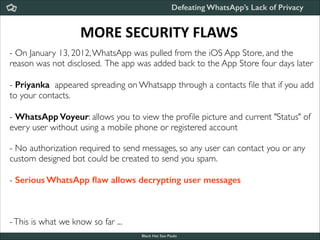 Defeating WhatsApp’s Lack of Privacy

MORE	
  SECURITY	
  FLAWS
- On January 13, 2012, WhatsApp was pulled from the iOS App Store, and the
reason was not disclosed. The app was added back to the App Store four days later	


!
- Priyanka appeared spreading on Whatsapp through a contacts ﬁle that if you add
to your contacts.	


!
- WhatsApp Voyeur: allows you to view the proﬁle picture and current "Status" of
every user without using a mobile phone or registered account	


!

- No authorization required to send messages, so any user can contact you or any
custom designed bot could be created to send you spam.	


!
- Serious WhatsApp ﬂaw allows decrypting user messages	


!
!
!

- This is what we know so far ...
Black Hat Sao Paulo
NoConName 2013

 