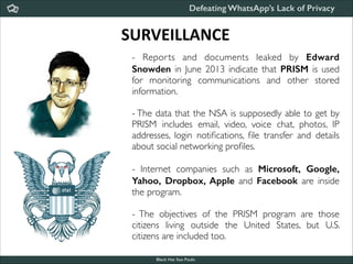Defeating WhatsApp’s Lack of Privacy

SURVEILLANCE
- Repor ts and documents leaked by Edward
Snowden in June 2013 indicate that PRISM is used
for monitoring communications and other stored
information.	


!

- The data that the NSA is supposedly able to get by
PRISM includes email, video, voice chat, photos, IP
addresses, login notiﬁcations, ﬁle transfer and details
about social networking proﬁles.	


!
- Internet companies such as Microsoft, Google,
Yahoo, Dropbox, Apple and Facebook are inside
the program.	


!

- The objectives of the PRISM program are those
citizens living outside the United States, but U.S.
citizens are included too.
Black Hat Sao Paulo
NoConName 2013

 