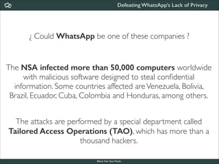 Defeating WhatsApp’s Lack of Privacy

¿ Could WhatsApp be one of these companies ?

The NSA infected more than 50,000 computers worldwide
with malicious software designed to steal conﬁdential
information. Some countries affected are Venezuela, Bolivia,
Brazil, Ecuador, Cuba, Colombia and Honduras, among others.
The attacks are performed by a special department called
Tailored Access Operations (TAO), which has more than a
thousand hackers.
Black Hat Sao Paulo
NoConName 2013

 