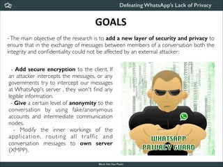 Defeating WhatsApp’s Lack of Privacy

GOALS
- The main objective of the research is to add a new layer of security and privacy to
ensure that in the exchange of messages between members of a conversation both the
integrity and conﬁdentiality could not be affected by an external attacker:
- Add secure encryption to the client. If
an attacker intercepts the messages, or any
governments try to intercept our messages
at WhatsApp's server , they won't ﬁnd any
legible information. 	

- Give a certain level of anonymity to the
conversation by using fake/anonymous
accounts and intermediate communication
nodes. 	

- Modify the inner workings of the
application, routing all tr afﬁc and
conversation messages to own server
(XMPP).
Black Hat Sao Paulo
NoConName 2013

 