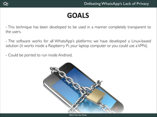Defeating WhatsApp’s Lack of Privacy

GOALS
- This technique has been developed to be used in a manner completely transparent to
the users. 	


!

- The software works for all WhatsApp’s platforms: we have developed a Linux-based
solution (it works inside a Raspberry Pi, your laptop computer or you could use a VPN).	


!

- Could be ported to run inside Android.

Black Hat Sao Paulo
NoConName 2013

 
