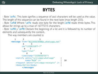 Defeating WhatsApp’s Lack of Privacy

BYTES
- Byte xfc: This byte signiﬁes a sequence of ascii characters will be used as the value.
The length of this sequence can be found in the next byte (max length 255).	

- Byte xfd: Where xfc reads one byte for the length,xfd reads three bytes. This
allows for strings up to a max of 16777215 characters.	

- Byte xf8 y xf9: Declare the beginning of a list and it is followed by its number of
elements and subsequently the content,.	

The way members are counted is:	


!

  1      2             3
<message from=”01234567890@s.whatsapp.net”
         4      5
        id=”1339831077-7”
          6    7
        type=”chat”
            8           9
        timestamp=”1339848755”>
   <notify xmlns=”urn:xmpp:whatsapp”     |
           name=”NcN” />                 |  10
   <request xmlns=”urn:xmpp:receipts” /> |
   <body>Hello</body>                    |
</message>
Black Hat Sao Paulo
NoConName 2013

 