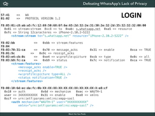 Defeating WhatsApp’s Lack of Privacy
57:41
01:02

=>
=>

LOGIN

WA
PROTOCOL VERSION 1.2

f8:05:01:c8:ab:a5:fc:12:69:50:68:6f:6e:65:2d:32:2e:31:30:2e:32:2d:35:32:32:32:00:00
0x01 => stream:stream 0xc8 => to 0xab: s.whatsapp.net 0xa5 => resource
0xfc => String 12caracteres => iPhone-2.10.2-5222
<stream:stream to=”s.whatsapp.net” resource=”iPhone-2.10.2-5222” />
f8:02:bb
=>
0xbb => stream:features
f8:04
f8:03:70:31:ca
=>
0x70 => message_acks
f8:01:9c
=>
0x9c => receipt_acks
f8:03:e4:cb:0c
=>
0xe4 => w:profile:picture
f8:03:b9:7c:ca
=>
0xb9 => status
<stream:features>
<message_acks enable=TRUE />
<receipt_acks />
<w:profile:picture type=ALL />
<status notification=TRUE />
</stream:features>

0x31 => enable

0xca => TRUE

0xcb => type
0x7c => notification

0x0c => all
0xca => TRUE

f8:08:10:6d:ec:da:fc:0b:XX:XX:XX:XX:XX:XX:XX:XX:XX:XX:X:e8:cf
0x10 => auth
0x6d => mechanism
0xec => WAUTH-1 
user => 34XXXXXXXXX 0x31 => enable
0xe8 => xmlns
0xcf => urn:ietf:params:xml:ns:xmpp-sasl
<auth mechanism=”WAUTH-1” user=”XXXXXXXXXXX”
xmlns=”urn:ietf:params:xml:ns:xmpp-sasl” />
Black Hat Sao Paulo
NoConName 2013

 